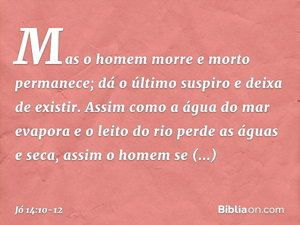 Mas o homem morre
e morto permanece;
dá o último suspiro e deixa de existir. Assim como a água do mar evapora
e o leito do rio perde as águas e seca, assim o ho