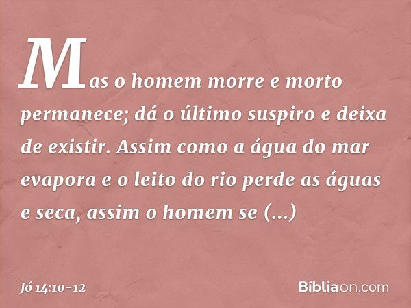 Mas o homem morre
e morto permanece;
dá o último suspiro e deixa de existir. Assim como a água do mar evapora
e o leito do rio perde as águas e seca, assim o ho