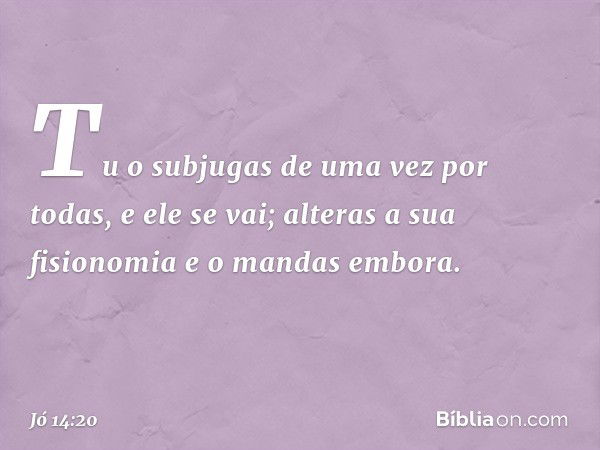 Tu o subjugas de uma vez por todas,
e ele se vai;
alteras a sua fisionomia
e o mandas embora. -- Jó 14:20