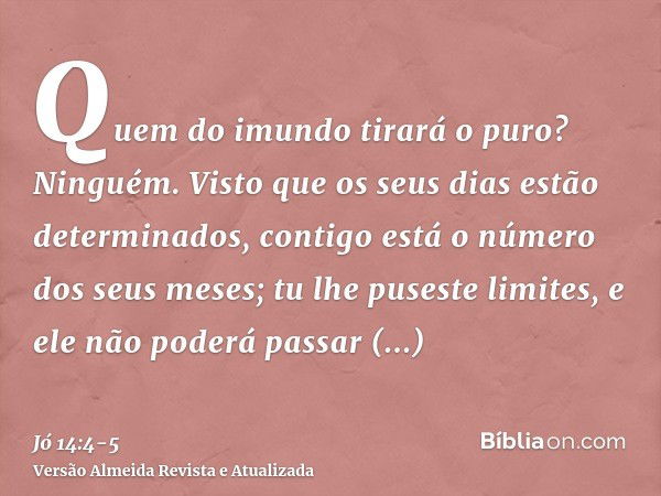 Quem do imundo tirará o puro? Ninguém.Visto que os seus dias estão determinados, contigo está o número dos seus meses; tu lhe puseste limites, e ele não poderá 