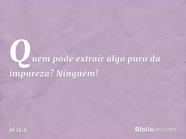 Quem pode extrair algo puro da impureza?
Ninguém! -- Jó 14:4