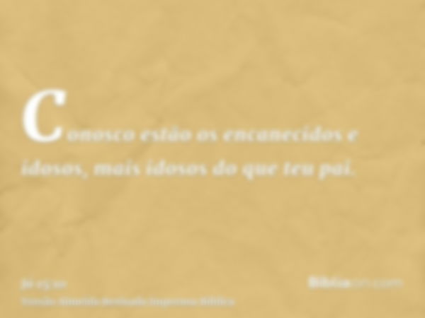 Conosco estão os encanecidos e idosos, mais idosos do que teu pai.