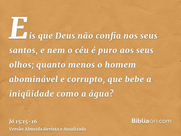 Eis que Deus não confia nos seus santos, e nem o céu é puro aos seus olhos;quanto menos o homem abominável e corrupto, que bebe a iniqüidade como a água?