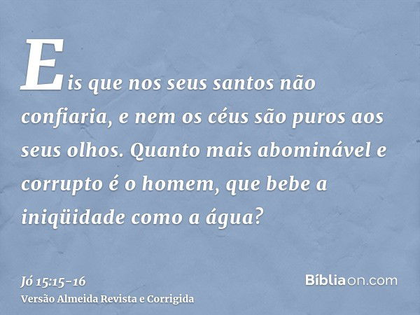 Eis que nos seus santos não confiaria, e nem os céus são puros aos seus olhos.Quanto mais abominável e corrupto é o homem, que bebe a iniqüidade como a água?