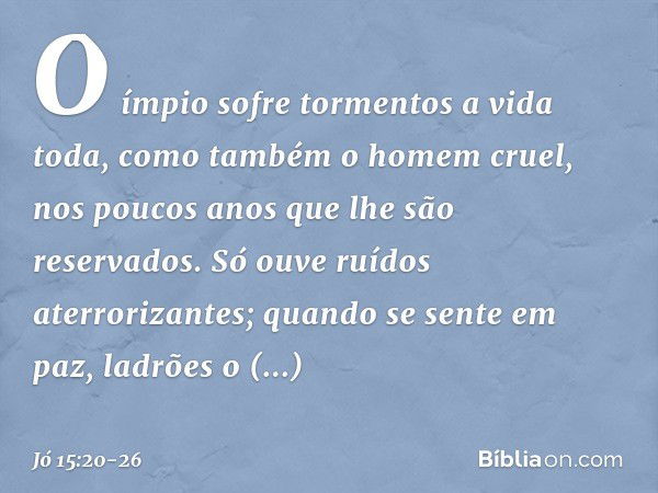 O ímpio sofre tormentos
a vida toda,
como também o homem cruel,
nos poucos anos
que lhe são reservados. Só ouve ruídos aterrorizantes;
quando se sente em paz,
l