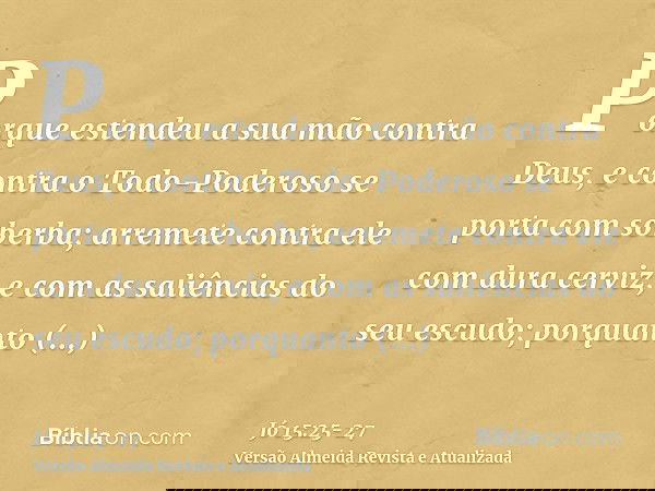 Porque estendeu a sua mão contra Deus, e contra o Todo-Poderoso se porta com soberba;arremete contra ele com dura cerviz, e com as saliências do seu escudo;porq