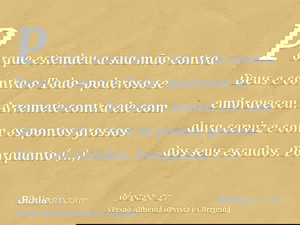 Porque estendeu a sua mão contra Deus e contra o Todo-poderoso se embraveceu.Arremete contra ele com dura cerviz e com os pontos grossos dos seus escudos.Porqua