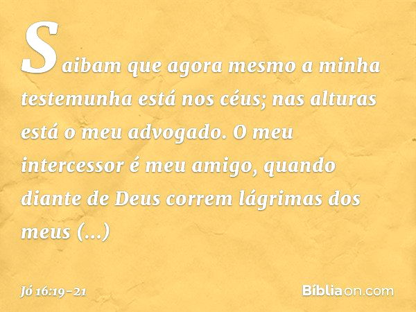 Saibam que agora mesmo
a minha testemunha está nos céus;
nas alturas está o meu advogado. O meu intercessor é meu amigo,
quando diante de Deus
correm lágrimas d