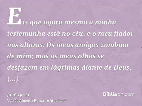 Eis que agora mesmo a minha testemunha está no céu, e o meu fiador nas alturas.Os meus amigos zombam de mim; mas os meus olhos se desfazem em lágrimas diante de