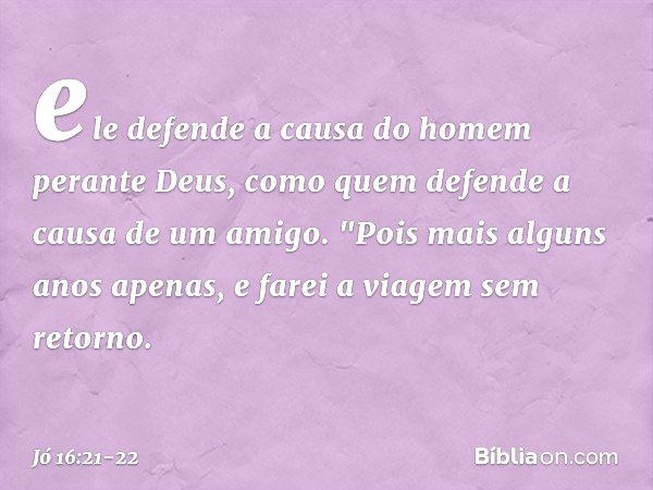 ele defende a causa do homem
perante Deus,
como quem defende
a causa de um amigo. "Pois mais alguns anos apenas,
e farei a viagem sem retorno. -- Jó 16:21-22