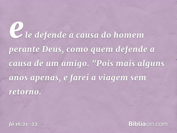 ele defende a causa do homem
perante Deus,
como quem defende
a causa de um amigo. "Pois mais alguns anos apenas,
e farei a viagem sem retorno. -- Jó 16:21-22