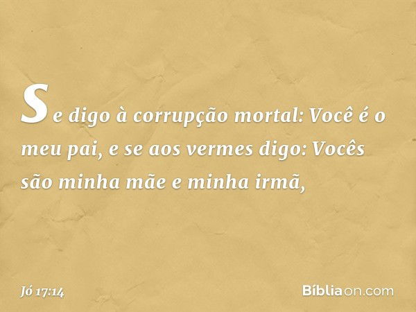 se digo à corrupção mortal:
Você é o meu pai,
e se aos vermes digo:
Vocês são minha mãe e minha irmã, -- Jó 17:14