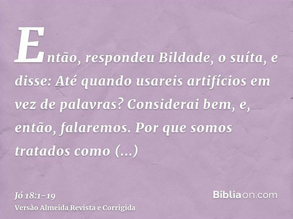 Então, respondeu Bildade, o suíta, e disse:Até quando usareis artifícios em vez de palavras? Considerai bem, e, então, falaremos.Por que somos tratados como ani