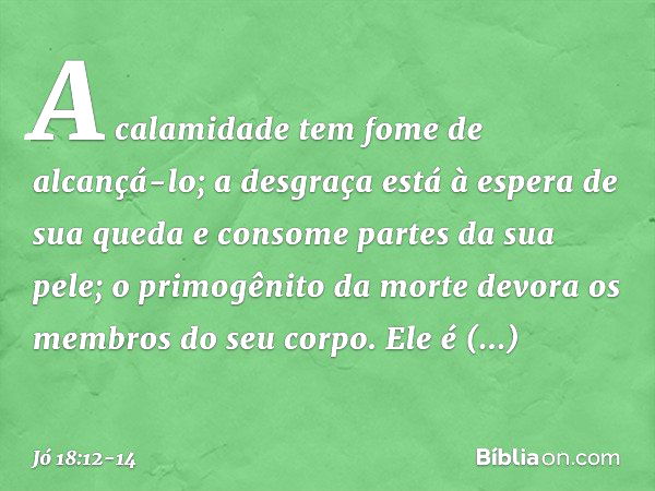 A calamidade tem fome de alcançá-lo;
a desgraça está à espera
de sua queda e consome partes da sua pele;
o primogênito da morte
devora os membros do seu corpo. 