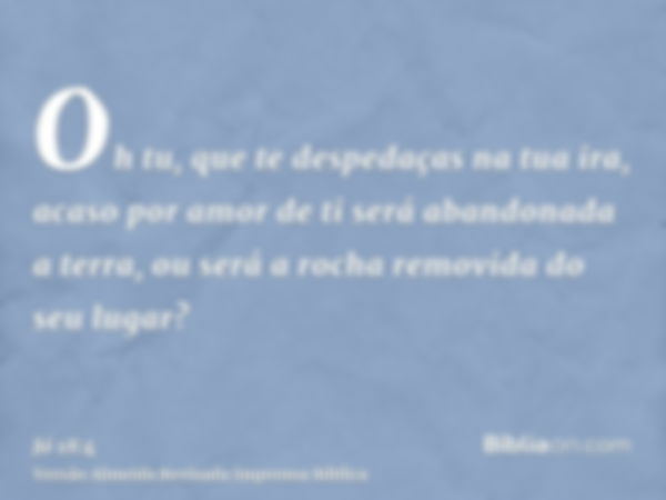 Oh tu, que te despedaças na tua ira, acaso por amor de ti será abandonada a terra, ou será a rocha removida do seu lugar?