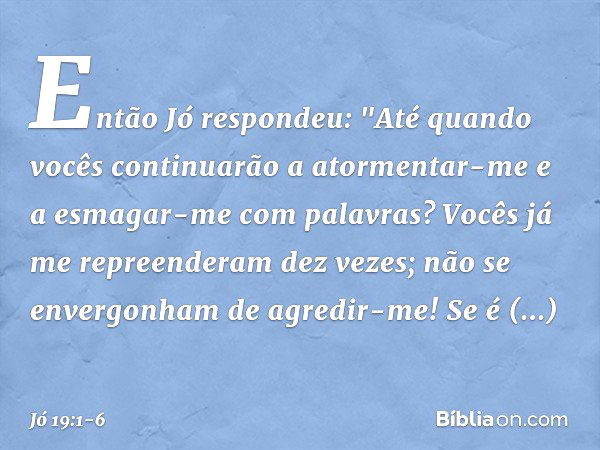 Então Jó respondeu: "Até quando vocês continuarão
a atormentar-me
e a esmagar-me com palavras? Vocês já me repreenderam dez vezes;
não se envergonham de agredir