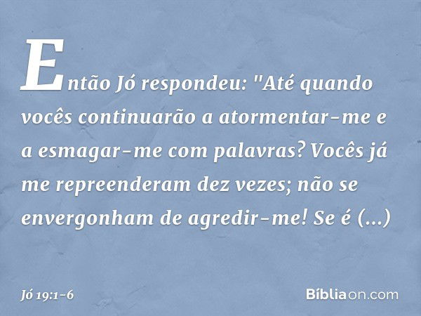 Então Jó respondeu: "Até quando vocês continuarão
a atormentar-me
e a esmagar-me com palavras? Vocês já me repreenderam dez vezes;
não se envergonham de agredir