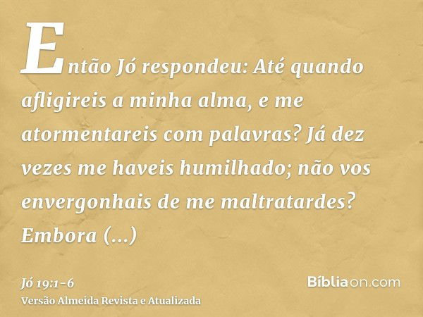 Então Jó respondeu:Até quando afligireis a minha alma, e me atormentareis com palavras?Já dez vezes me haveis humilhado; não vos envergonhais de me maltratardes