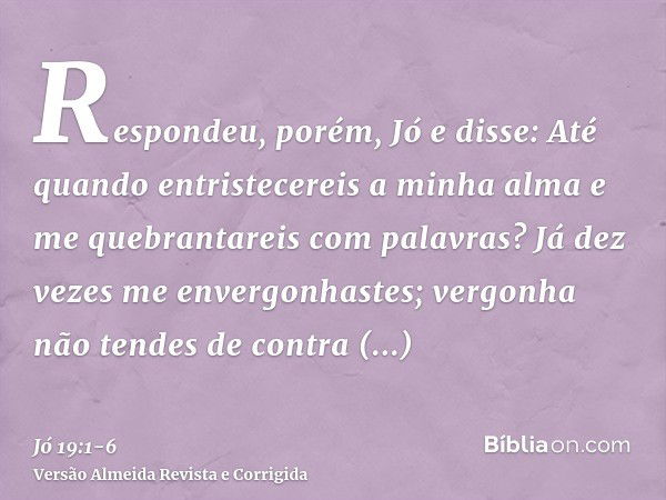 Respondeu, porém, Jó e disse:Até quando entristecereis a minha alma e me quebrantareis com palavras?Já dez vezes me envergonhastes; vergonha não tendes de contr