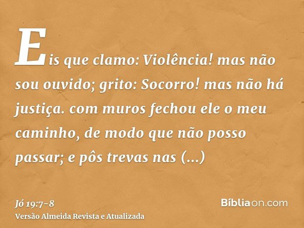 Eis que clamo: Violência! mas não sou ouvido; grito: Socorro! mas não há justiça.com muros fechou ele o meu caminho, de modo que não posso passar; e pôs trevas 