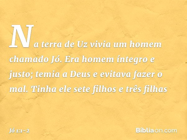 Na terra de Uz vivia um homem chama­do Jó. Era homem íntegro e justo; temia a Deus e evitava fazer o mal. Tinha ele sete filhos e três filhas -- Jó 1:1-2