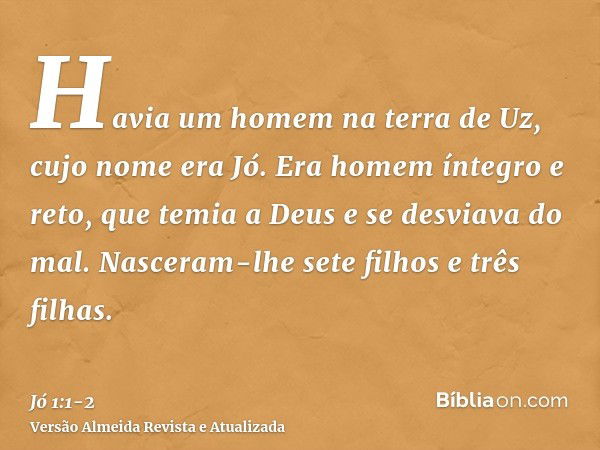 Havia um homem na terra de Uz, cujo nome era Jó. Era homem íntegro e reto, que temia a Deus e se desviava do mal.Nasceram-lhe sete filhos e três filhas.