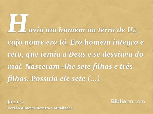 Havia um homem na terra de Uz, cujo nome era Jó. Era homem íntegro e reto, que temia a Deus e se desviava do mal.Nasceram-lhe sete filhos e três filhas.Possuía 