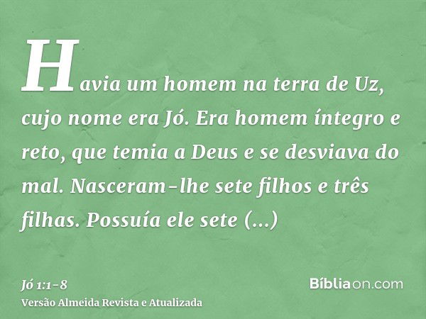 Havia um homem na terra de Uz, cujo nome era Jó. Era homem íntegro e reto, que temia a Deus e se desviava do mal.Nasceram-lhe sete filhos e três filhas.Possuía 