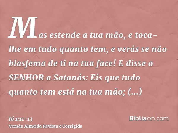 Mas estende a tua mão, e toca-lhe em tudo quanto tem, e verás se não blasfema de ti na tua face!E disse o SENHOR a Satanás: Eis que tudo quanto tem está na tua 