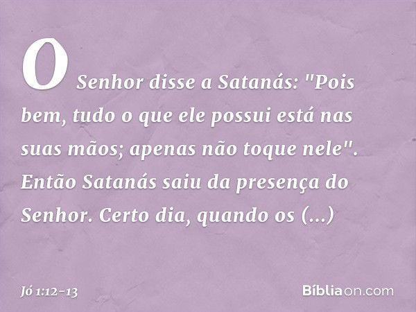 O Senhor disse a Satanás: "Pois bem, tudo o que ele possui está nas suas mãos; apenas não toque nele".
Então Satanás saiu da presença do Senhor. Certo dia, quan