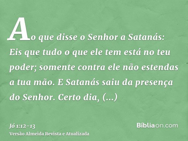 Ao que disse o Senhor a Satanás: Eis que tudo o que ele tem está no teu poder; somente contra ele não estendas a tua mão. E Satanás saiu da presença do Senhor.C