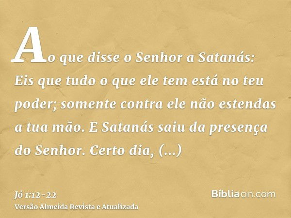 Ao que disse o Senhor a Satanás: Eis que tudo o que ele tem está no teu poder; somente contra ele não estendas a tua mão. E Satanás saiu da presença do Senhor.C