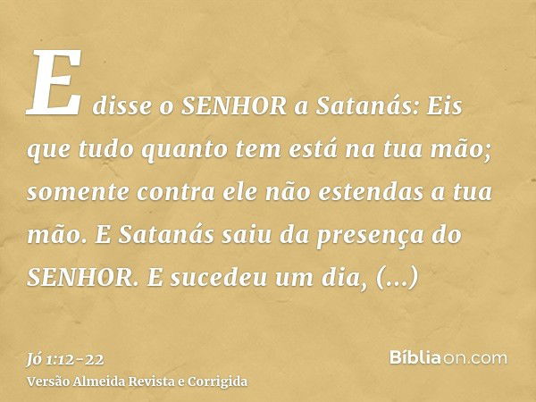 E disse o SENHOR a Satanás: Eis que tudo quanto tem está na tua mão; somente contra ele não estendas a tua mão. E Satanás saiu da presença do SENHOR.E sucedeu u