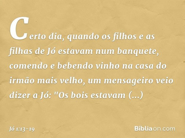 Certo dia, quando os filhos e as filhas de Jó estavam num banquete, comendo e bebendo vinho na casa do irmão mais velho, um mensa­geiro veio dizer a Jó: "Os boi