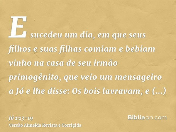 E sucedeu um dia, em que seus filhos e suas filhas comiam e bebiam vinho na casa de seu irmão primogênito,que veio um mensageiro a Jó e lhe disse: Os bois lavra