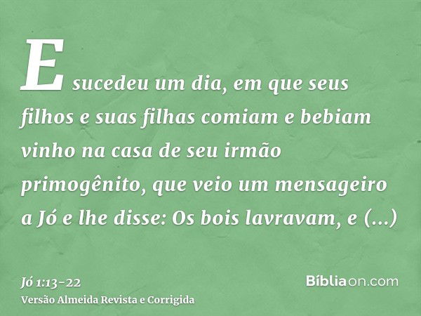 E sucedeu um dia, em que seus filhos e suas filhas comiam e bebiam vinho na casa de seu irmão primogênito,que veio um mensageiro a Jó e lhe disse: Os bois lavra