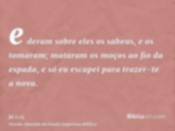 e deram sobre eles os sabeus, e os tomaram; mataram os moços ao fio da espada, e só eu escapei para trazer-te a nova.