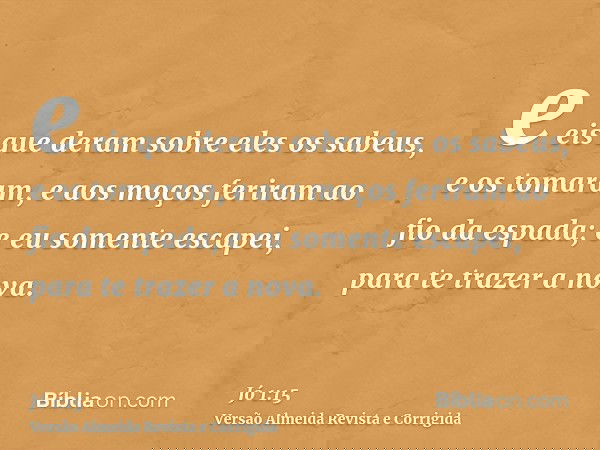 e eis que deram sobre eles os sabeus, e os tomaram, e aos moços feriram ao fio da espada; e eu somente escapei, para te trazer a nova.