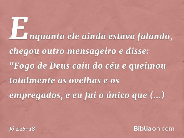 Enquanto ele ainda estava falando, chegou outro mensageiro e disse: "Fogo de Deus caiu do céu e queimou totalmente as ovelhas e os empregados, e eu fui o único 