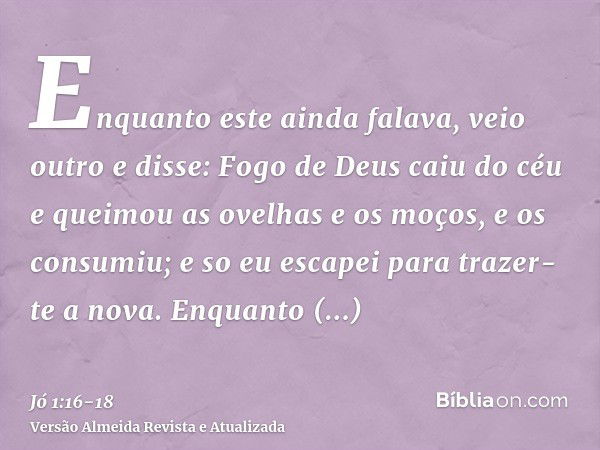 Enquanto este ainda falava, veio outro e disse: Fogo de Deus caiu do céu e queimou as ovelhas e os moços, e os consumiu; e so eu escapei para trazer-te a nova.E