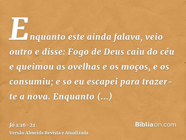 Enquanto este ainda falava, veio outro e disse: Fogo de Deus caiu do céu e queimou as ovelhas e os moços, e os consumiu; e so eu escapei para trazer-te a nova.E