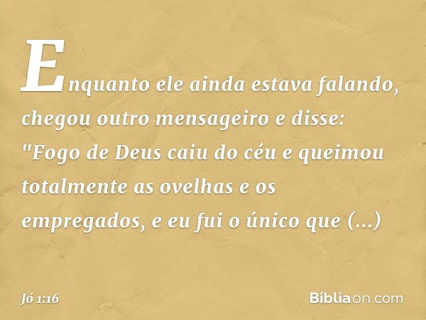 Enquanto ele ainda estava falando, chegou outro mensageiro e disse: "Fogo de Deus caiu do céu e queimou totalmente as ovelhas e os empregados, e eu fui o único 