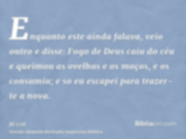 Enquanto este ainda falava, veio outro e disse: Fogo de Deus caiu do céu e queimou as ovelhas e os moços, e os consumiu; e so eu escapei para trazer-te a nova.