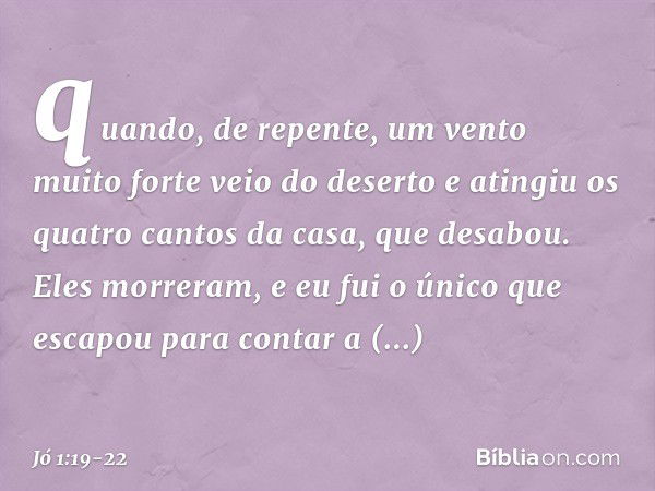 quando, de repente, um vento muito forte veio do deserto e atingiu os quatro cantos da casa, que desabou. Eles morreram, e eu fui o único que escapou para conta