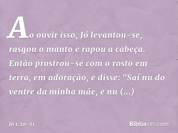 Ao ouvir isso, Jó levantou-se, rasgou o manto e rapou a cabeça. Então prostrou-se com o rosto em terra, em adoração, e disse:
"Saí nu do ventre da minha mãe,
e 