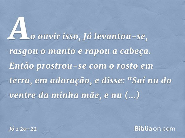 Ao ouvir isso, Jó levantou-se, rasgou o manto e rapou a cabeça. Então prostrou-se com o rosto em terra, em adoração, e disse:
"Saí nu do ventre da minha mãe,
e 