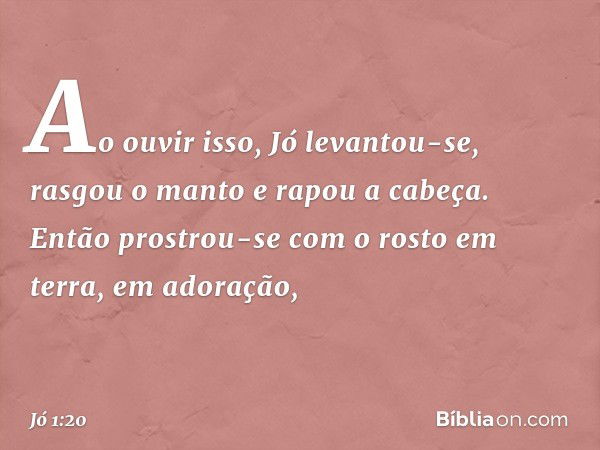 Ao ouvir isso, Jó levantou-se, rasgou o manto e rapou a cabeça. Então prostrou-se com o rosto em terra, em adoração, -- Jó 1:20