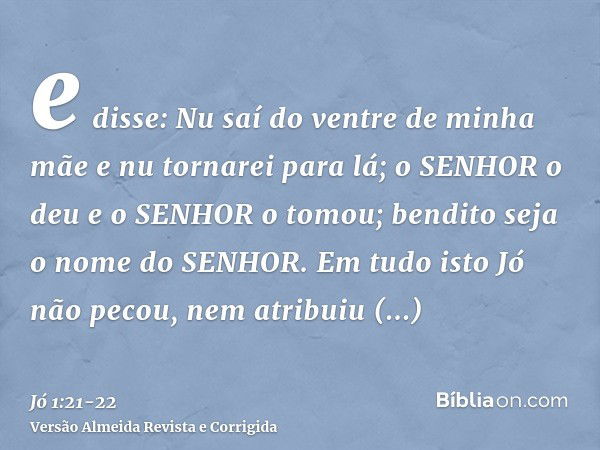 e disse: Nu saí do ventre de minha mãe e nu tornarei para lá; o SENHOR o deu e o SENHOR o tomou; bendito seja o nome do SENHOR.Em tudo isto Jó não pecou, nem at