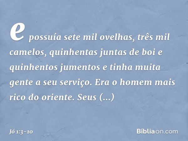 e possuía sete mil ovelhas, três mil came­los, quinhentas juntas de boi e quinhentos jumentos e tinha muita gente a seu serviço. Era o homem mais rico do orient