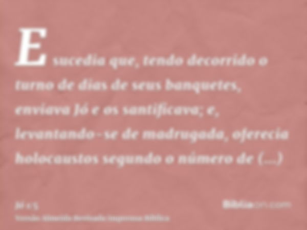 E sucedia que, tendo decorrido o turno de dias de seus banquetes, enviava Jó e os santificava; e, levantando-se de madrugada, oferecia holocaustos segundo o núm